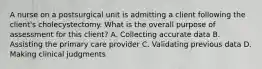 A nurse on a postsurgical unit is admitting a client following the client's cholecystectomy. What is the overall purpose of assessment for this client? A. Collecting accurate data B. Assisting the primary care provider C. Validating previous data D. Making clinical judgments