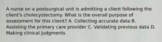 A nurse on a postsurgical unit is admitting a client following the client's cholecystectomy. What is the overall purpose of assessment for this client? A. Collecting accurate data B. Assisting the primary care provider C. Validating previous data D. Making clinical judgments