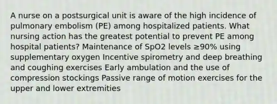 A nurse on a postsurgical unit is aware of the high incidence of pulmonary embolism (PE) among hospitalized patients. What nursing action has the greatest potential to prevent PE among hospital patients? Maintenance of SpO2 levels ≥90% using supplementary oxygen Incentive spirometry and deep breathing and coughing exercises Early ambulation and the use of compression stockings Passive range of motion exercises for the upper and lower extremities