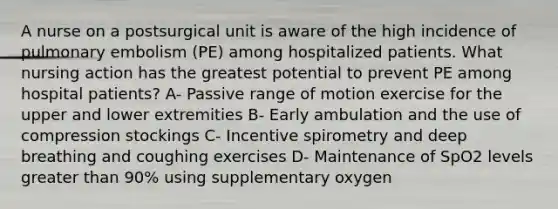 A nurse on a postsurgical unit is aware of the high incidence of pulmonary embolism (PE) among hospitalized patients. What nursing action has the greatest potential to prevent PE among hospital patients? A- Passive range of motion exercise for the upper and lower extremities B- Early ambulation and the use of compression stockings C- Incentive spirometry and deep breathing and coughing exercises D- Maintenance of SpO2 levels greater than 90% using supplementary oxygen