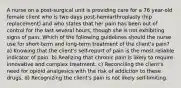 A nurse on a post-surgical unit is providing care for a 76 year-old female client who is two days post-hemiarthroplasty (hip replacement) and who states that her pain has been out of control for the last several hours, though she is not exhibiting signs of pain. Which of the following guidelines should the nurse use for short-term and long-term treatment of the client's pain? a) Knowing that the client's self-report of pain is the most reliable indicator of pain. b) Realizing that chronic pain is likely to require innovative and complex treatment. c) Reconciling the client's need for opioid analgesics with the risk of addiction to these drugs. d) Recognizing the client's pain is not likely self-limiting.