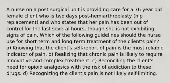 A nurse on a post-surgical unit is providing care for a 76 year-old female client who is two days post-hemiarthroplasty (hip replacement) and who states that her pain has been out of control for the last several hours, though she is not exhibiting signs of pain. Which of the following guidelines should the nurse use for short-term and long-term treatment of the client's pain? a) Knowing that the client's self-report of pain is the most reliable indicator of pain. b) Realizing that chronic pain is likely to require innovative and complex treatment. c) Reconciling the client's need for opioid analgesics with the risk of addiction to these drugs. d) Recognizing the client's pain is not likely self-limiting.