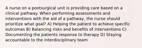 A nurse on a postsurgical unit is providing care based on a clinical pathway. When performing assessments and interventions with the aid of a pathway, the nurse should prioritize what goal? A) Helping the patient to achieve specific outcomes B) Balancing risks and benefits of interventions C) Documenting the patients response to therapy D) Staying accountable to the interdisciplinary team