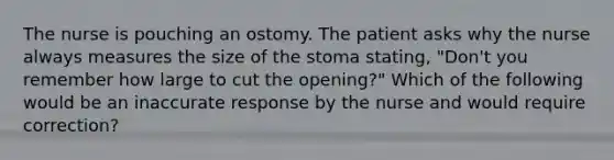 The nurse is pouching an ostomy. The patient asks why the nurse always measures the size of the stoma stating, "Don't you remember how large to cut the opening?" Which of the following would be an inaccurate response by the nurse and would require correction?