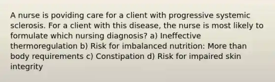 A nurse is poviding care for a client with progressive systemic sclerosis. For a client with this disease, the nurse is most likely to formulate which nursing diagnosis? a) Ineffective thermoregulation b) Risk for imbalanced nutrition: More than body requirements c) Constipation d) Risk for impaired skin integrity