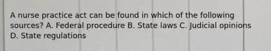 A nurse practice act can be found in which of the following sources? A. Federal procedure B. State laws C. Judicial opinions D. State regulations