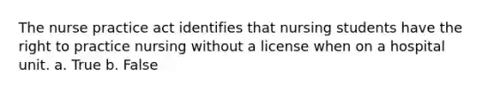 The nurse practice act identifies that nursing students have the right to practice nursing without a license when on a hospital unit. a. True b. False