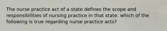 The nurse practice act of a state defines the scope and responsibilities of nursing practice in that state. which of the following is true regarding nurse practice acts?