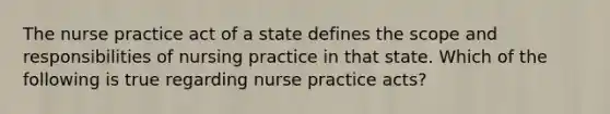 The nurse practice act of a state defines the scope and responsibilities of nursing practice in that state. Which of the following is true regarding nurse practice acts?