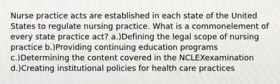 Nurse practice acts are established in each state of the United States to regulate nursing practice. What is a commonelement of every state practice act? a.)Defining the legal scope of nursing practice b.)Providing continuing education programs c.)Determining the content covered in the NCLEXexamination d.)Creating institutional policies for health care practices