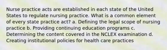 Nurse practice acts are established in each state of the United States to regulate nursing practice. What is a common element of every state practice act? a. Defining the legal scope of nursing practice b. Providing continuing education programs c. Determining the content covered in the NCLEX examination d. Creating institutional policies for health care practices