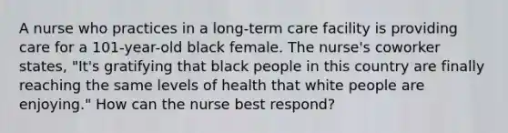 A nurse who practices in a long-term care facility is providing care for a 101-year-old black female. The nurse's coworker states, "It's gratifying that black people in this country are finally reaching the same levels of health that white people are enjoying." How can the nurse best respond?