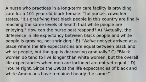 A nurse who practices in a long-term care facility is providing care for a 101-year-old black female. The nurse's coworker states, "It's gratifying that black people in this country are finally reaching the same levels of health that white people are enjoying." How can the nurse best respond? A) "Actually, the difference in life expectancy between black people and white people is growing, not shrinking." B) "We've not yet arrived at a place where the life expectancies are equal between black and white people, but the gap is decreasing gradually." C) "Black women do tend to live longer than white women, but the overall life expectancies when men are included are not yet equal." D) "You're right. Since the 1980s the life expectancies of black and white Americans have remained nearly the same."