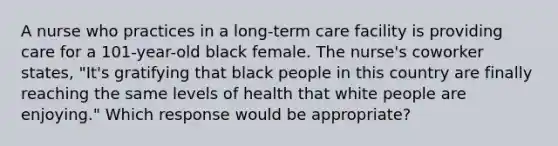 A nurse who practices in a long-term care facility is providing care for a 101-year-old black female. The nurse's coworker states, "It's gratifying that black people in this country are finally reaching the same levels of health that white people are enjoying." Which response would be appropriate?