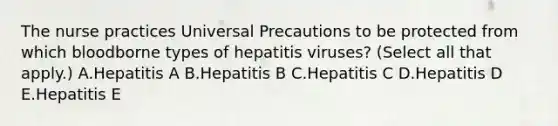 The nurse practices Universal Precautions to be protected from which bloodborne types of hepatitis viruses? (Select all that apply.) A.Hepatitis A B.Hepatitis B C.Hepatitis C D.Hepatitis D E.Hepatitis E