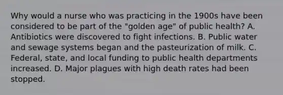 Why would a nurse who was practicing in the 1900s have been considered to be part of the "golden age" of public health? A. Antibiotics were discovered to fight infections. B. Public water and sewage systems began and the pasteurization of milk. C. Federal, state, and local funding to public health departments increased. D. Major plagues with high death rates had been stopped.