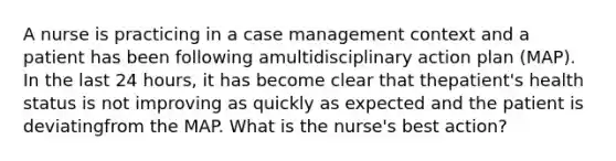 A nurse is practicing in a case management context and a patient has been following amultidisciplinary action plan (MAP). In the last 24 hours, it has become clear that thepatient's health status is not improving as quickly as expected and the patient is deviatingfrom the MAP. What is the nurse's best action?