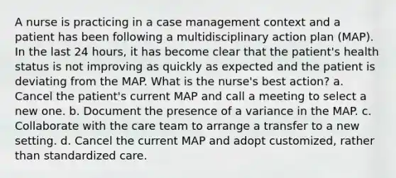 A nurse is practicing in a case management context and a patient has been following a multidisciplinary action plan (MAP). In the last 24 hours, it has become clear that the patient's health status is not improving as quickly as expected and the patient is deviating from the MAP. What is the nurse's best action? a. Cancel the patient's current MAP and call a meeting to select a new one. b. Document the presence of a variance in the MAP. c. Collaborate with the care team to arrange a transfer to a new setting. d. Cancel the current MAP and adopt customized, rather than standardized care.