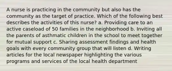 A nurse is practicing in the community but also has the community as the target of practice. Which of the following best describes the activities of this nurse? a. Providing care to an active caseload of 50 families in the neighborhood b. Inviting all the parents of asthmatic children in the school to meet together for mutual support c. Sharing assessment findings and health goals with every community group that will listen d. Writing articles for the local newspaper highlighting the various programs and services of the local health department