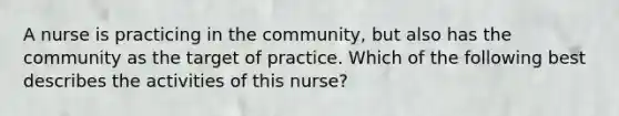 A nurse is practicing in the community, but also has the community as the target of practice. Which of the following best describes the activities of this nurse?