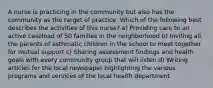 A nurse is practicing in the community but also has the community as the target of practice. Which of the following best describes the activities of this nurse? a) Providing care to an active caseload of 50 families in the neighborhood b) Inviting all the parents of asthmatic children in the school to meet together for mutual support c) Sharing assessment findings and health goals with every community group that will listen d) Writing articles for the local newspaper highlighting the various programs and services of the local health department