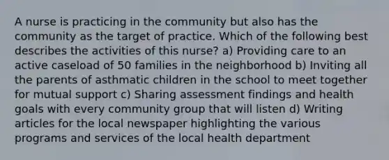 A nurse is practicing in the community but also has the community as the target of practice. Which of the following best describes the activities of this nurse? a) Providing care to an active caseload of 50 families in the neighborhood b) Inviting all the parents of asthmatic children in the school to meet together for mutual support c) Sharing assessment findings and health goals with every community group that will listen d) Writing articles for the local newspaper highlighting the various programs and services of the local health department