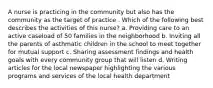 A nurse is practicing in the community but also has the community as the target of practice . Which of the following best describes the activities of this nurse? a. Providing care to an active caseload of 50 families in the neighborhood b. Inviting all the parents of asthmatic children in the school to meet together for mutual support c. Sharing assessment findings and health goals with every community group that will listen d. Writing articles for the local newspaper highlighting the various programs and services of the local health department