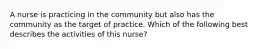 A nurse is practicing in the community but also has the community as the target of practice. Which of the following best describes the activities of this nurse?