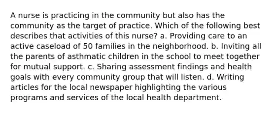 A nurse is practicing in the community but also has the community as the target of practice. Which of the following best describes that activities of this nurse? a. Providing care to an active caseload of 50 families in the neighborhood. b. Inviting all the parents of asthmatic children in the school to meet together for mutual support. c. Sharing assessment findings and health goals with every community group that will listen. d. Writing articles for the local newspaper highlighting the various programs and services of the local health department.