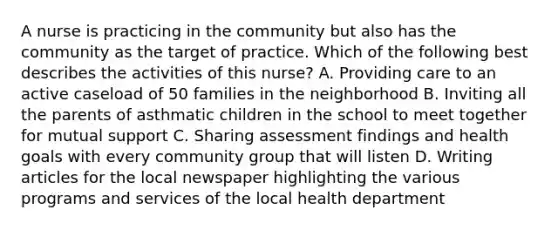 A nurse is practicing in the community but also has the community as the target of practice. Which of the following best describes the activities of this nurse? A. Providing care to an active caseload of 50 families in the neighborhood B. Inviting all the parents of asthmatic children in the school to meet together for mutual support C. Sharing assessment findings and health goals with every community group that will listen D. Writing articles for the local newspaper highlighting the various programs and services of the local health department