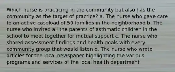 Which nurse is practicing in the community but also has the community as the target of practice? a. The nurse who gave care to an active caseload of 50 families in the neighborhood b. The nurse who invited all the parents of asthmatic children in the school to meet together for mutual support c. The nurse who shared assessment findings and health goals with every community group that would listen d. The nurse who wrote articles for the local newspaper highlighting the various programs and services of the local health department