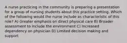 A nurse practicing in the community is preparing a presentation for a group of nursing students about this practice setting. Which of the following would the nurse include as characteristic of this role? A) Greater emphasis on direct physical care B) Broader assessment to include the environment C) Increased dependency on physician D) Limited decision making and support