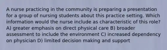 A nurse practicing in the community is preparing a presentation for a group of nursing students about this practice setting. Which information would the nurse include as characteristic of this role? A) greater emphasis on direct physical care B) broader assessment to include the environment C) increased dependency on physician D) limited decision making and support