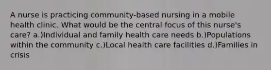 A nurse is practicing community-based nursing in a mobile health clinic. What would be the central focus of this nurse's care? a.)Individual and family health care needs b.)Populations within the community c.)Local health care facilities d.)Families in crisis