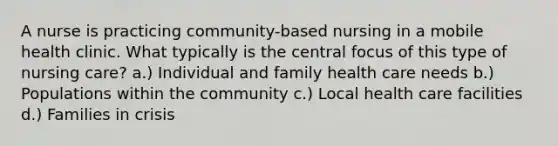 A nurse is practicing community-based nursing in a mobile health clinic. What typically is the central focus of this type of nursing care? a.) Individual and family health care needs b.) Populations within the community c.) Local health care facilities d.) Families in crisis