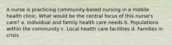 A nurse is practicing community-based nursing in a mobile health clinic. What would be the central focus of this nurse's care? a. Individual and family health care needs b. Populations within the community c. Local health care facilities d. Families in crisis