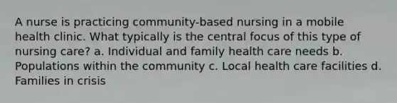 A nurse is practicing community-based nursing in a mobile health clinic. What typically is the central focus of this type of nursing care? a. Individual and family health care needs b. Populations within the community c. Local health care facilities d. Families in crisis