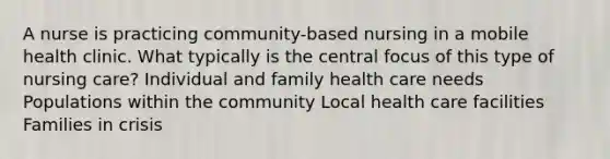 A nurse is practicing community-based nursing in a mobile health clinic. What typically is the central focus of this type of nursing care? Individual and family health care needs Populations within the community Local health care facilities Families in crisis