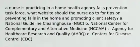 a nurse is practicing in a home health agency falls prevention task force. what website should the nurse go to for tips on preventing falls in the home and promoting client safety? a. National Guideline Clearinghouse (NGC) b. National Center for Complementary and Alternative Medicine (NCCAM) c. Agency for Healthcare Research and Quality (AHRQ) d. Centers for Disease Control (CDC)