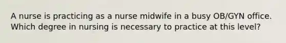 A nurse is practicing as a nurse midwife in a busy OB/GYN office. Which degree in nursing is necessary to practice at this level?