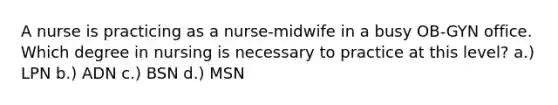 A nurse is practicing as a nurse-midwife in a busy OB-GYN office. Which degree in nursing is necessary to practice at this level? a.) LPN b.) ADN c.) BSN d.) MSN