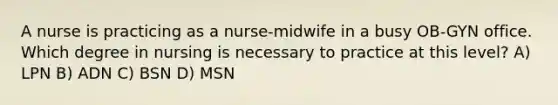 A nurse is practicing as a nurse-midwife in a busy OB-GYN office. Which degree in nursing is necessary to practice at this level? A) LPN B) ADN C) BSN D) MSN