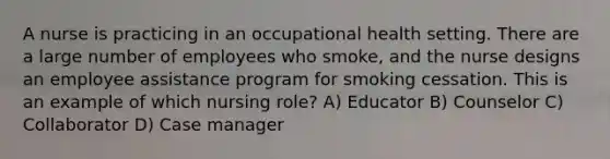 A nurse is practicing in an occupational health setting. There are a large number of employees who smoke, and the nurse designs an employee assistance program for smoking cessation. This is an example of which nursing role? A) Educator B) Counselor C) Collaborator D) Case manager