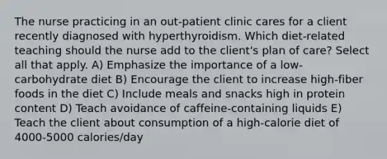 The nurse practicing in an out-patient clinic cares for a client recently diagnosed with hyperthyroidism. Which diet-related teaching should the nurse add to the client's plan of care? Select all that apply. A) Emphasize the importance of a low-carbohydrate diet B) Encourage the client to increase high-fiber foods in the diet C) Include meals and snacks high in protein content D) Teach avoidance of caffeine-containing liquids E) Teach the client about consumption of a high-calorie diet of 4000-5000 calories/day