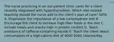 The nurse practicing in an out-patient clinic cares for a client recently diagnosed with hyperthyroidism. Which diet-related teaching should the nurse add to the client's plan of care? SATA A. Emphasize the importance of a low-carbohydrate diet B. Encourage the client to increase high-fiber foods in the diet C. Include meals and snacks high in protein content D. Teach avoidance of caffeine-containing liquids E. Teach the client about consumption of a high-calorie diet of 4000-5000 calories/day