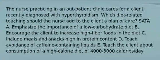 The nurse practicing in an out-patient clinic cares for a client recently diagnosed with hyperthyroidism. Which diet-related teaching should the nurse add to the client's plan of care? SATA A. Emphasize the importance of a low-carbohydrate diet B. Encourage the client to increase high-fiber foods in the diet C. Include meals and snacks high in protein content D. Teach avoidance of caffeine-containing liquids E. Teach the client about consumption of a high-calorie diet of 4000-5000 calories/day