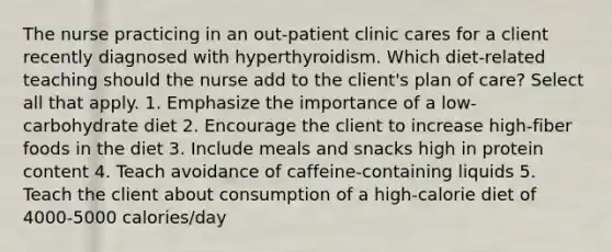 The nurse practicing in an out-patient clinic cares for a client recently diagnosed with hyperthyroidism. Which diet-related teaching should the nurse add to the client's plan of care? Select all that apply. 1. Emphasize the importance of a low-carbohydrate diet 2. Encourage the client to increase high-fiber foods in the diet 3. Include meals and snacks high in protein content 4. Teach avoidance of caffeine-containing liquids 5. Teach the client about consumption of a high-calorie diet of 4000-5000 calories/day