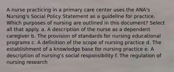 A nurse practicing in a primary care center uses the ANA's Nursing's Social Policy Statement as a guideline for practice. Which purposes of nursing are outlined in this document? Select all that apply. a. A description of the nurse as a dependent caregiver b. The provision of standards for nursing educational programs c. A definition of the scope of nursing practice d. The establishment of a knowledge base for nursing practice e. A description of nursing's social responsibility f. The regulation of nursing research