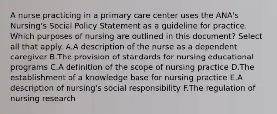 A nurse practicing in a primary care center uses the ANA's Nursing's Social Policy Statement as a guideline for practice. Which purposes of nursing are outlined in this document? Select all that apply. A.A description of the nurse as a dependent caregiver B.The provision of standards for nursing educational programs C.A definition of the scope of nursing practice D.The establishment of a knowledge base for nursing practice E.A description of nursing's social responsibility F.The regulation of nursing research