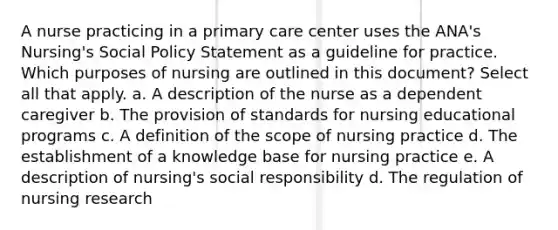 A nurse practicing in a primary care center uses the ANA's Nursing's Social Policy Statement as a guideline for practice. Which purposes of nursing are outlined in this document? Select all that apply. a. A description of the nurse as a dependent caregiver b. The provision of standards for nursing educational programs c. A definition of the scope of nursing practice d. The establishment of a knowledge base for nursing practice e. A description of nursing's social responsibility d. The regulation of nursing research